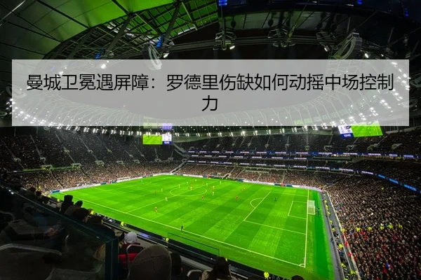 曼城卫冕遇屏障：罗德里伤缺如何动摇中场控制力